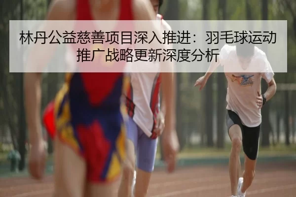 林丹公益慈善项目深入推进：羽毛球运动推广战略更新深度分析