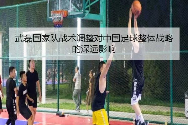 武磊国家队战术调整对中国足球整体战略的深远影响
